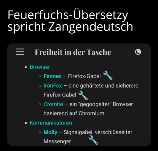 Feuerfuchs-Übersetzy spricht Zangendeutsch

Freiheit in der Tasche

Browser:

Fennec – Firefox-Gabel
IronFox – eine gehärtete und sicherere Firefox-Gabel
Cromite – ein "gegoogelter" Browser basierend auf Chromium

Kommunikatoren:

Molly – Signalgabel, verschlüsselter Messenger