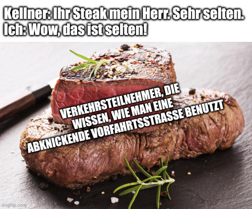 Kellner: Ihr Steak mein Herr. Sehr selten.
Ich: Wow, das ist selten!
Verkehrsteilnehmer, die wissen, wie man eine abknickende Vorfahrtsstraße benutzt.
