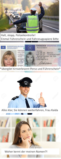 Polizist: „Halt, stopp, Polizeikontrolle! Einmal Führerschein und Fahrzeugpapiere bitte“
Ich: *übergibt hirnverbrannt Perso und Führerschein*
Polizist: „Alles klar, Sie dürfen weiterfahren, Frau Kaida“
Ich, gedanklich: „Woher kennt der meinen Namen?“