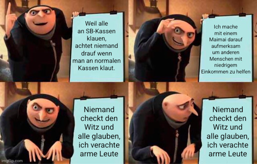 "Grus Plan" Meme. Gru steht vor einem Flipchart und erläutert in den ersten drei Bilder seinen Plan:
"Weil alle an SB-Kassen klauen, achtet niemand drauf, wenn Leute an normalen Kassen klauen. ich mache mit einem Maimai darauf aufmerksam um anderen Menschen mit niedrigem Einkommen zu helfen. 

Im letzten Bild schaut Gru verdutzt auf seine Flipcharts weil er merkt einen dummen Fehler gemacht zu haben.
Auf dem Flipchart steht "Niemand checkt den Witz und alle glauben, ich verachte arme Leute".