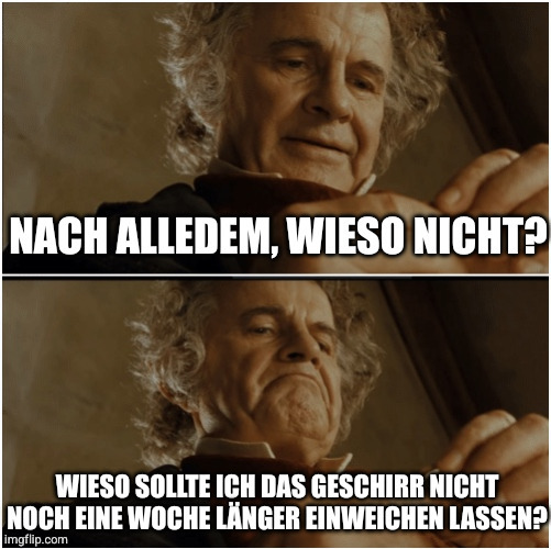 Bilbo - Why shouldn’t I keep it? Meme:
Nach alledem, wieso nicht?
Wieso sollte ich das Geschirr nicht noch eine Woche länger einweichen lassen?