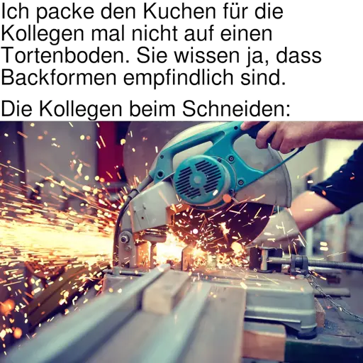 [Meme]. Text: „Ich packe den Kuchen für die Kollegen mal nicht auf einen Tortenboden. Sie wissen ja, dass Backformen empfindlich sind. — Die Kollegen beim Schneiden:“ [Es folgt ein Bild eines Trennschleifers, der Metall schneidet.]