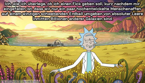 Ich, wie ich überlege, ob ich einen Fick geben soll, kurz nachdem mir eingefallen ist, dass wir nur ein paar hochentwickelte Menschenaffen
auf einem winzigen schwebenden Erdball umgeben von absoluter Leere inmitten Billionen anderer Galaxien sind.