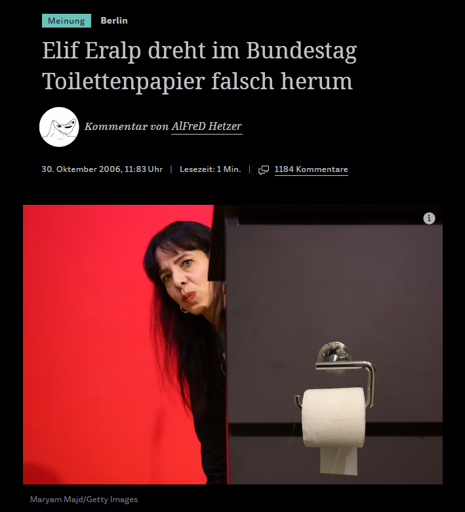 Fotomanipulierter Meinungsartikel der SZ. Auf dem Bild  lugt  Elif Eralp verkniffen schauend mit dem Kopf hinter einer grauen Wand hervor, an der ein (reingeschoppter) Klopapierhalter mit Blatt nach hinten(!!!) befestigt ist. Schlagzeile: "Elif Eralp dreht im Bundestag Toilettenpapier falsch herum". Kommentar von AlFreD Hetzer (Profilbild ist ein mies gezeichneter, halb eingedellter Kopf mit Sabber im Mundwinkel) vom 30. Oktember 2006, 11:83 Uhr.