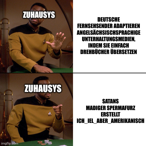 Geordi Drake Meme.
Geordi, gekennzeichnet als Zuhausys, lehnt ab: Deutsche Fernsehsender adaptieren angelsächsischsprachige Unterhaltungsmedien, indem sie einfach Drehbücher übersetzen.
Geordi findet gut: Satans Madiger Spermafurz erstellt ich_iel_aber_amerikanisch.