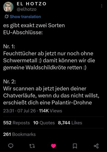 es gibt exakt zwei Sorten EU-Abschlüsse: Nr. 1: Feuchttücher ab jetzt nur noch ohne Schwermetall :) damit können wir die gemeine Waldschildkröte retten :) Nr. 2: Wir scannen ab jetzt jeden deiner Chatverläufe, wenn du das nicht willst, erschießt dich eine Palantir-Drohne