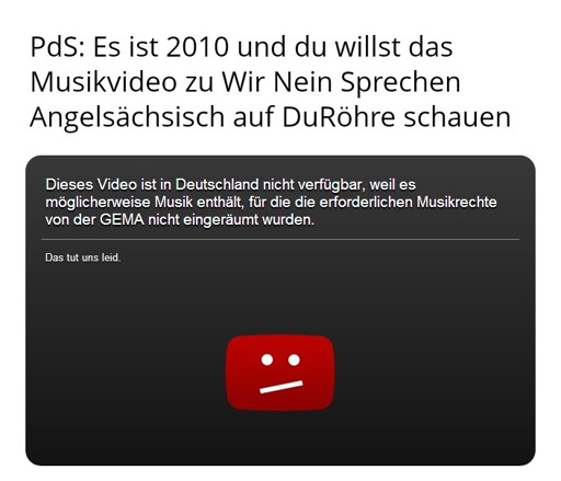 MichMich mit dem ObenText: PdS: Es ist 2010 und du willst das Musikvideo zu Wir Nein Sprechen Angelsächsisch auf DuRöhre schauen
UntenText auf typischer 2010er DuRöhre-Kachel: Dieses Video ist in Deutschland nicht verfügbar, weil es möglicherweise Musik enthält, für die die erforderlichen Musikrechte von der GEMA nicht eingeräumt wurden. Das tut uns leid.
Darunter ein rotes DuRöhre-Symbol mit traurigem Smilei